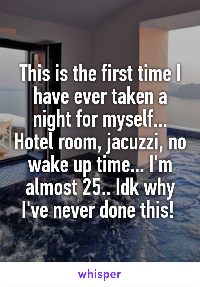 This is the first time I have ever taken a night for myself... Hotel room, jacuzzi, no wake up time... I'm almost 25.. Idk why I've never done this! 