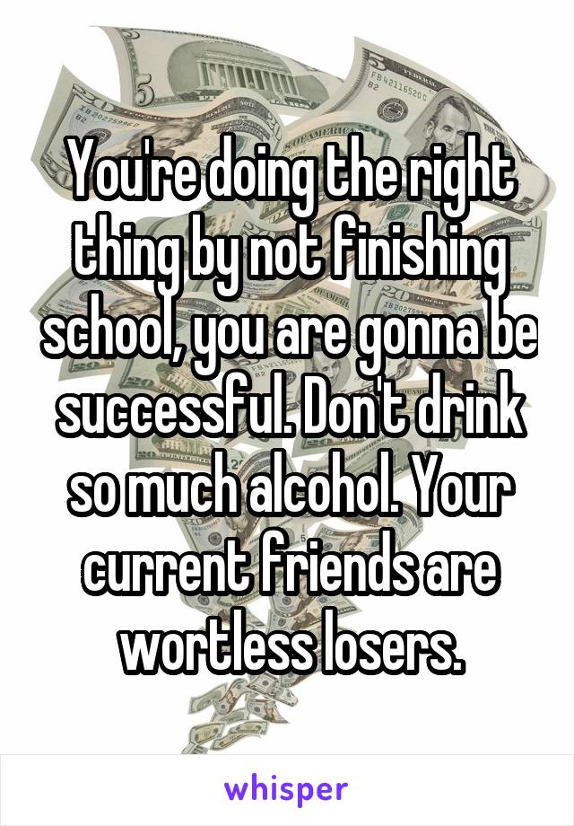 You're doing the right thing by not finishing school, you are gonna be successful. Don't drink so much alcohol. Your current friends are wortless losers.