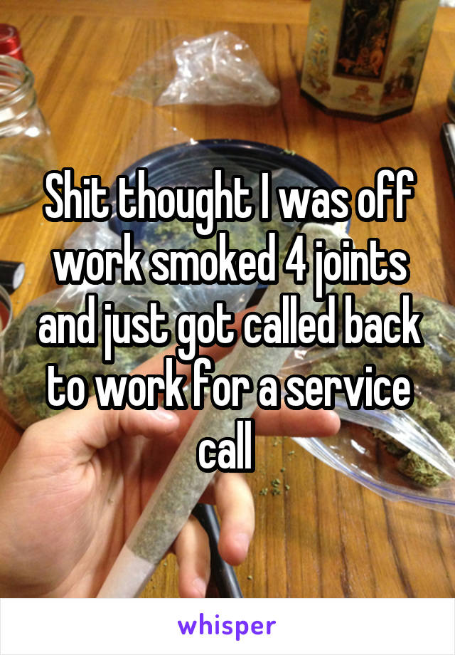 Shit thought I was off work smoked 4 joints and just got called back to work for a service call 