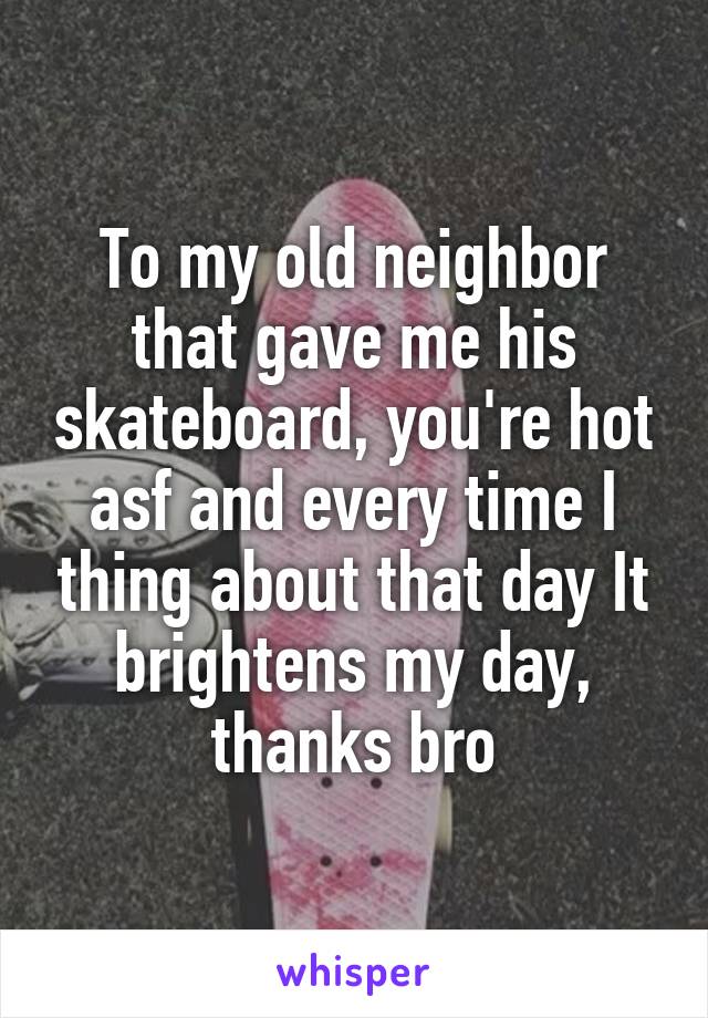 To my old neighbor that gave me his skateboard, you're hot asf and every time I thing about that day It brightens my day, thanks bro