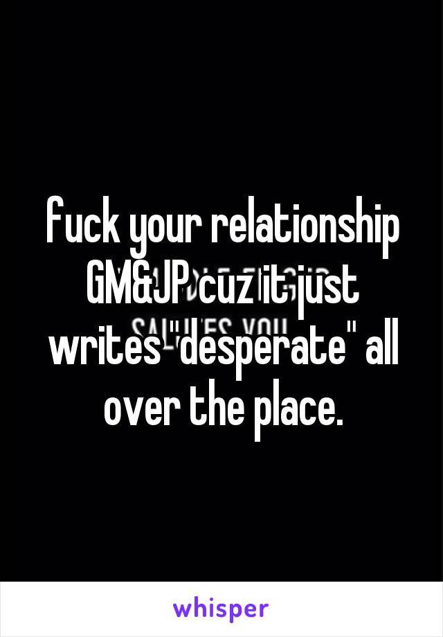 fuck your relationship GM&JP cuz it just writes "desperate" all over the place.