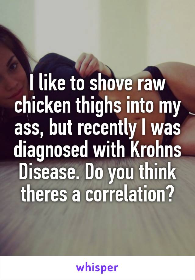 I like to shove raw chicken thighs into my ass, but recently I was diagnosed with Krohns Disease. Do you think theres a correlation?