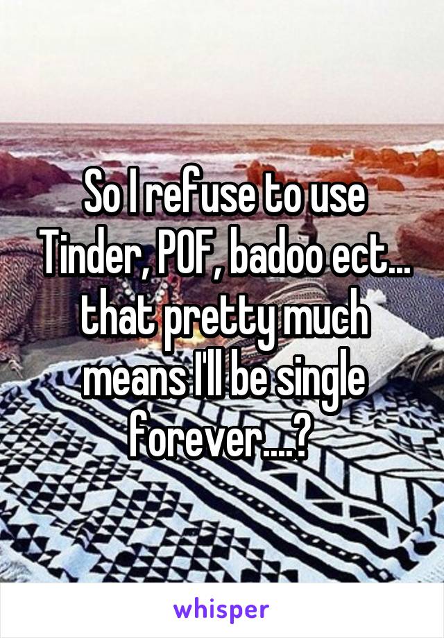 So I refuse to use Tinder, POF, badoo ect... that pretty much means I'll be single forever....? 