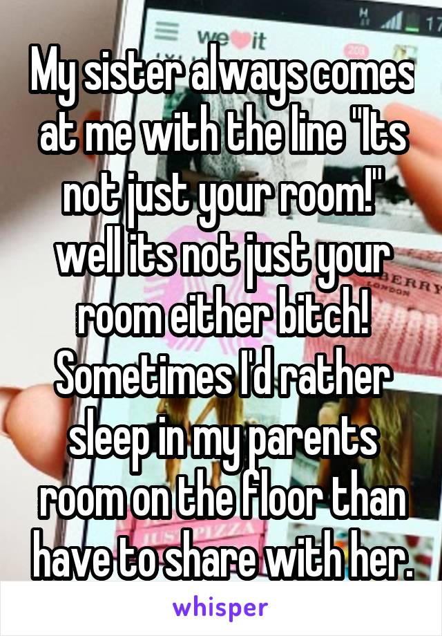 My sister always comes at me with the line "Its not just your room!" well its not just your room either bitch! Sometimes I'd rather sleep in my parents room on the floor than have to share with her.