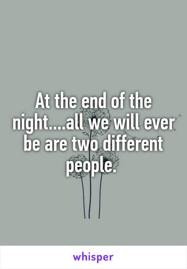 At the end of the night....all we will ever be are two different people. 