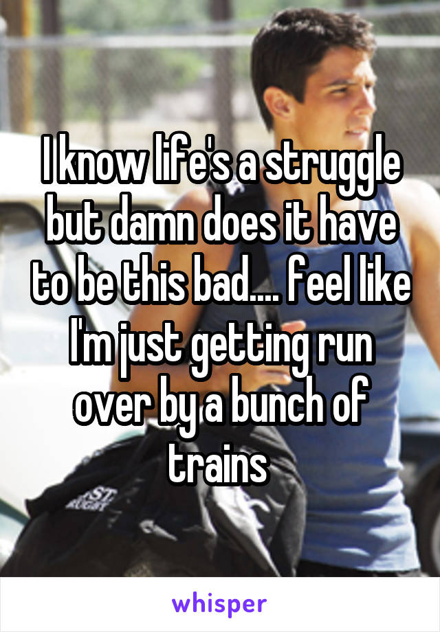 I know life's a struggle but damn does it have to be this bad.... feel like I'm just getting run over by a bunch of trains 