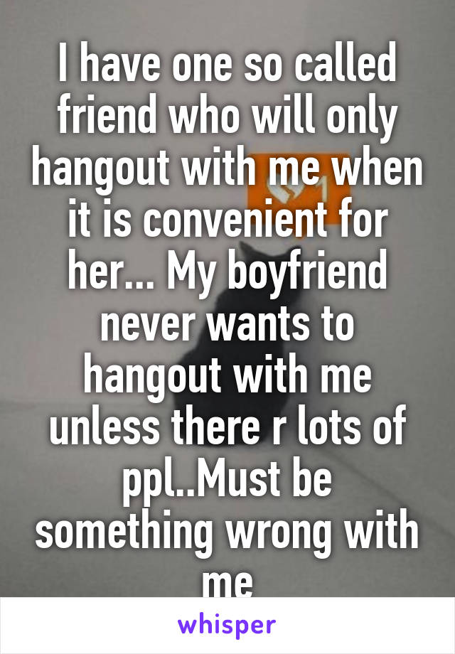 I have one so called friend who will only hangout with me when it is convenient for her... My boyfriend never wants to hangout with me unless there r lots of ppl..Must be something wrong with me