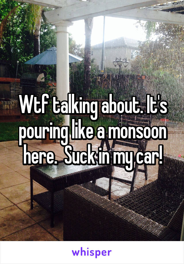 Wtf talking about. It's pouring like a monsoon here.  Suck in my car!