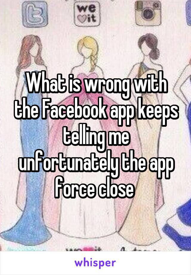 What is wrong with the Facebook app keeps telling me unfortunately the app force close 