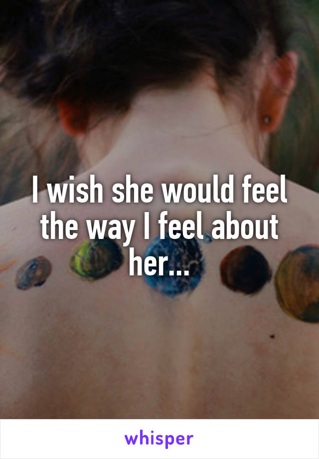 I wish she would feel the way I feel about her...