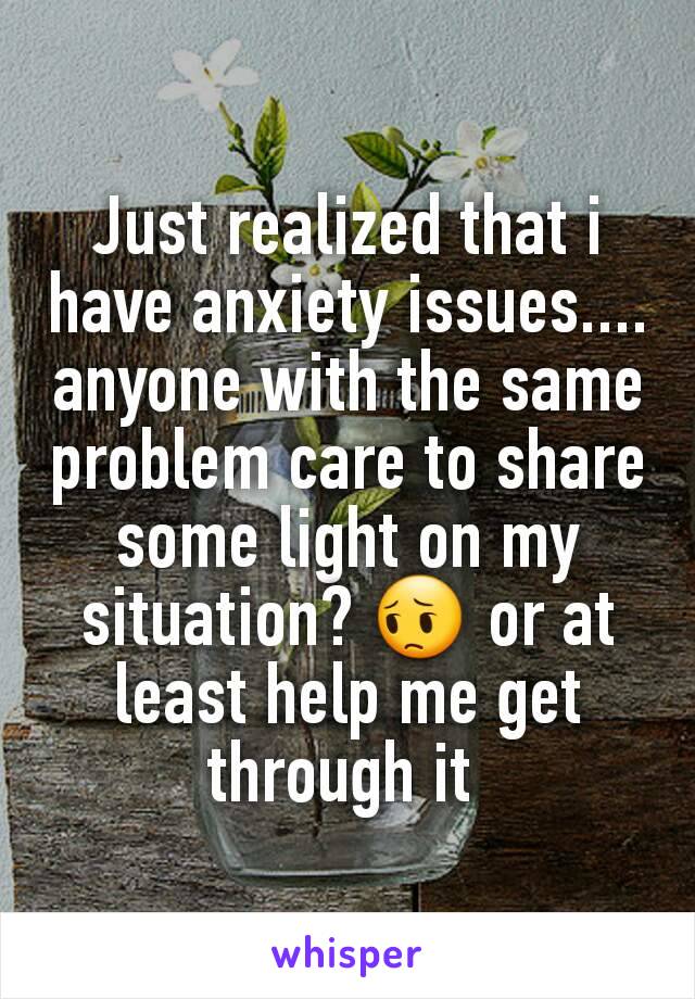 Just realized that i have anxiety issues.... anyone with the same problem care to share some light on my situation? 😔 or at least help me get through it 