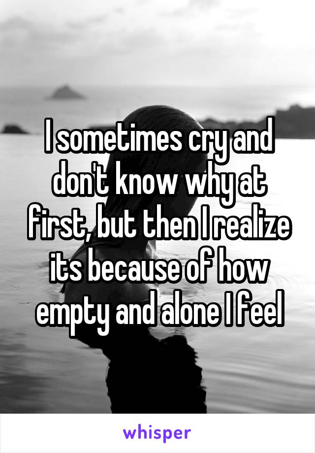 I sometimes cry and don't know why at first, but then I realize its because of how empty and alone I feel