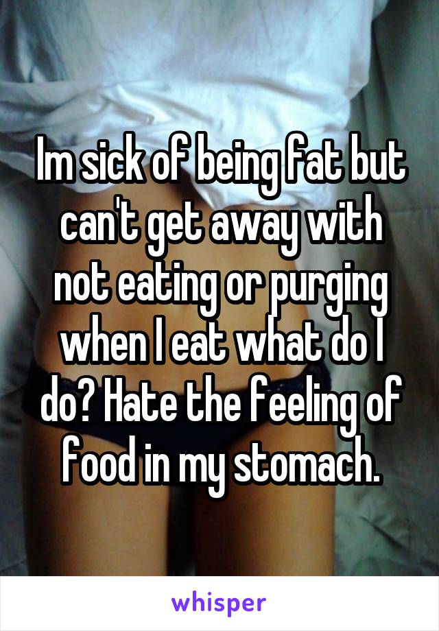 Im sick of being fat but can't get away with not eating or purging when I eat what do I do? Hate the feeling of food in my stomach.