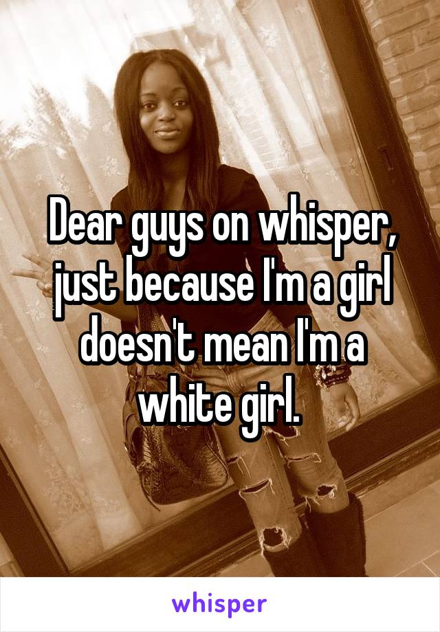 Dear guys on whisper, just because I'm a girl doesn't mean I'm a white girl. 