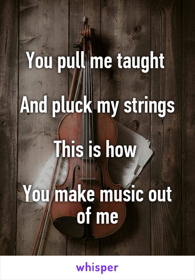 You pull me taught 

And pluck my strings

This is how 

You make music out of me