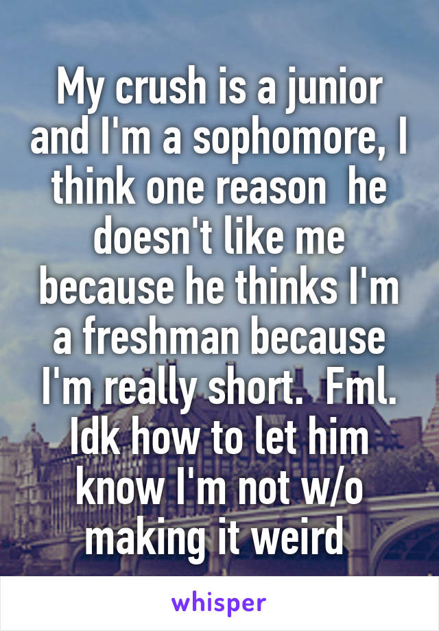 My crush is a junior and I'm a sophomore, I think one reason  he doesn't like me because he thinks I'm a freshman because I'm really short.  Fml. Idk how to let him know I'm not w/o making it weird 