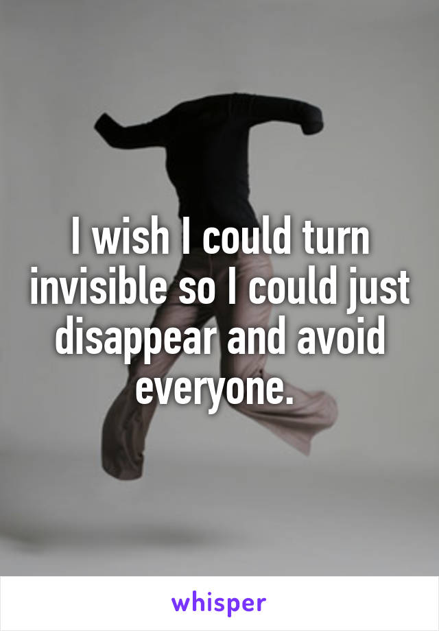 I wish I could turn invisible so I could just disappear and avoid everyone. 