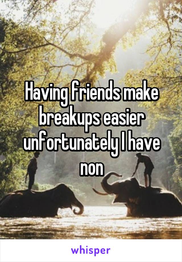 Having friends make breakups easier unfortunately I have non