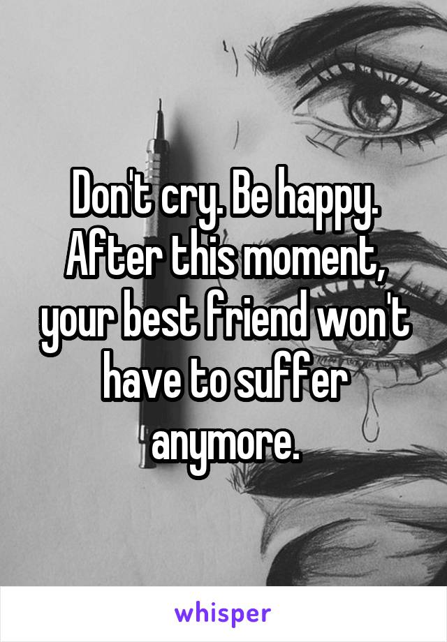 Don't cry. Be happy. After this moment, your best friend won't have to suffer anymore.