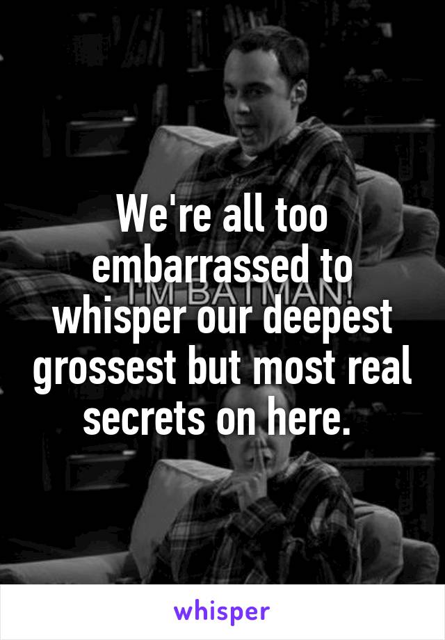 We're all too embarrassed to whisper our deepest grossest but most real secrets on here. 