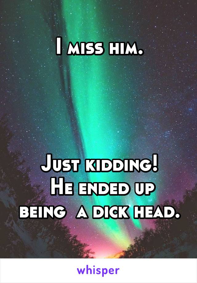 I miss him.




Just kidding!
 He ended up being  a dick head.
