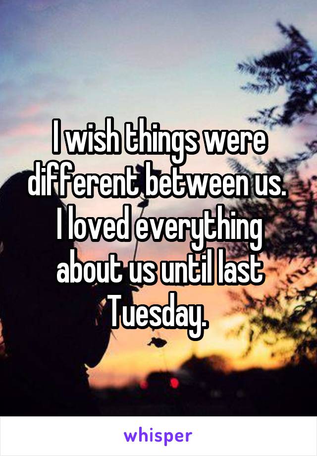 I wish things were different between us. 
I loved everything about us until last Tuesday. 