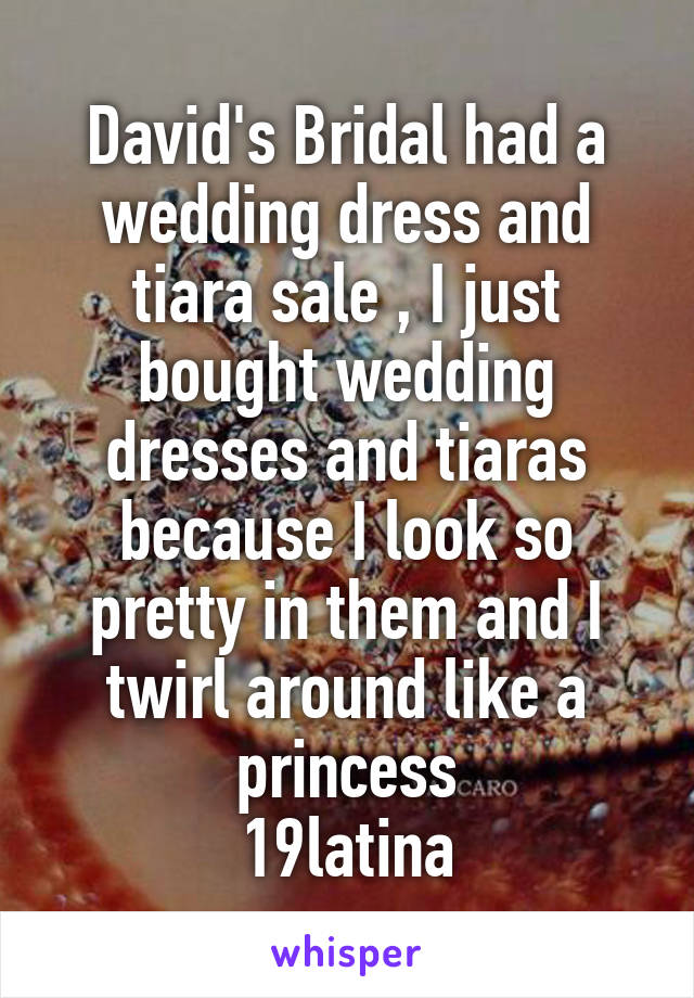 David's Bridal had a wedding dress and tiara sale , I just bought wedding dresses and tiaras because I look so pretty in them and I twirl around like a princess
19latina