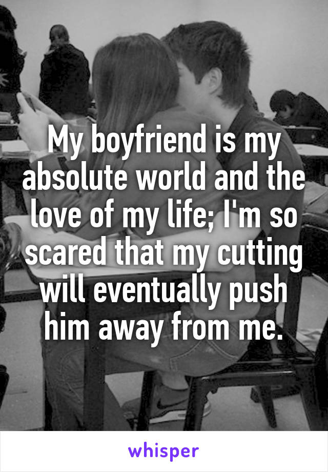 My boyfriend is my absolute world and the love of my life; I'm so scared that my cutting will eventually push him away from me.