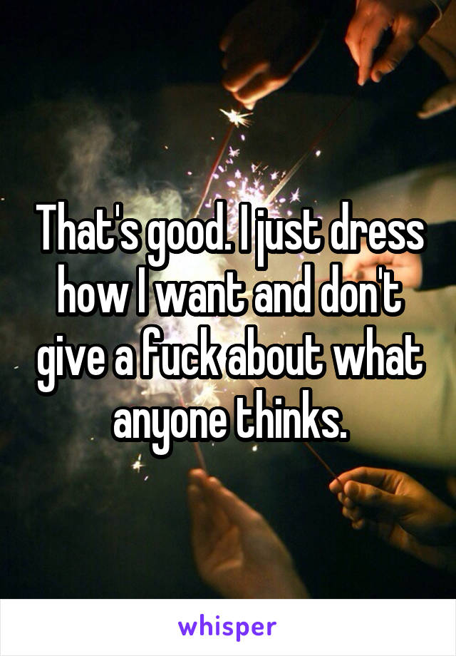 That's good. I just dress how I want and don't give a fuck about what anyone thinks.