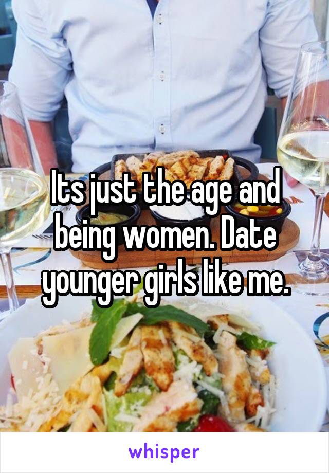 Its just the age and being women. Date younger girls like me.