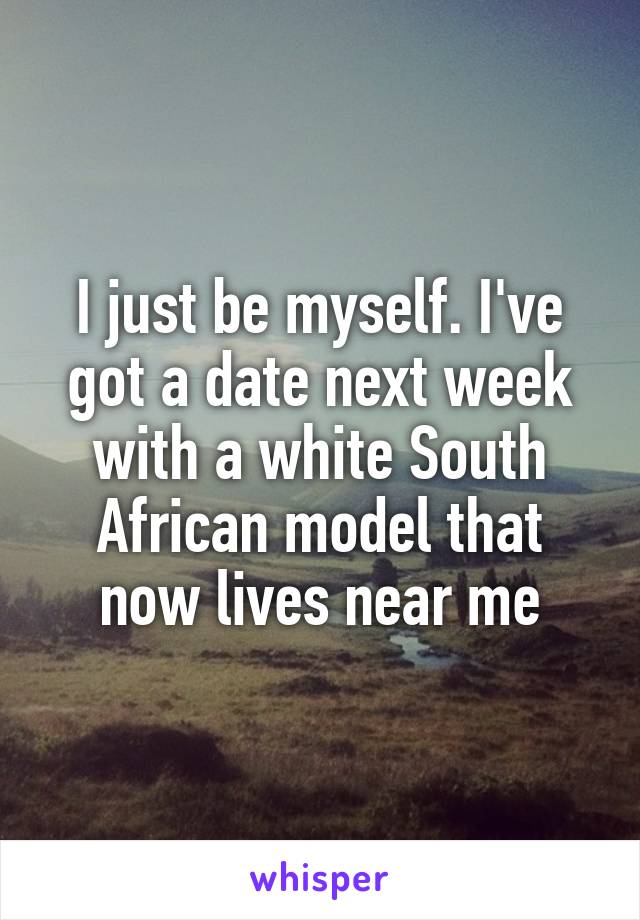 I just be myself. I've got a date next week with a white South African model that now lives near me