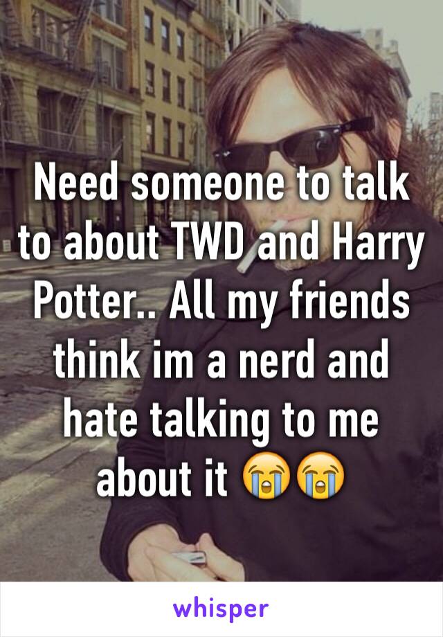 Need someone to talk to about TWD and Harry Potter.. All my friends think im a nerd and hate talking to me about it 😭😭