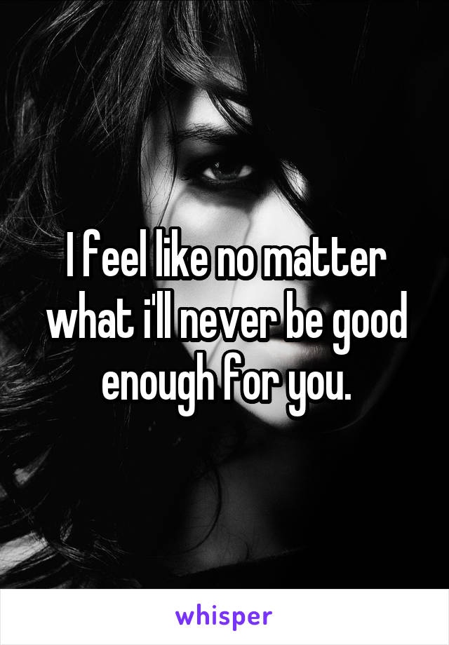 I feel like no matter what i'll never be good enough for you.