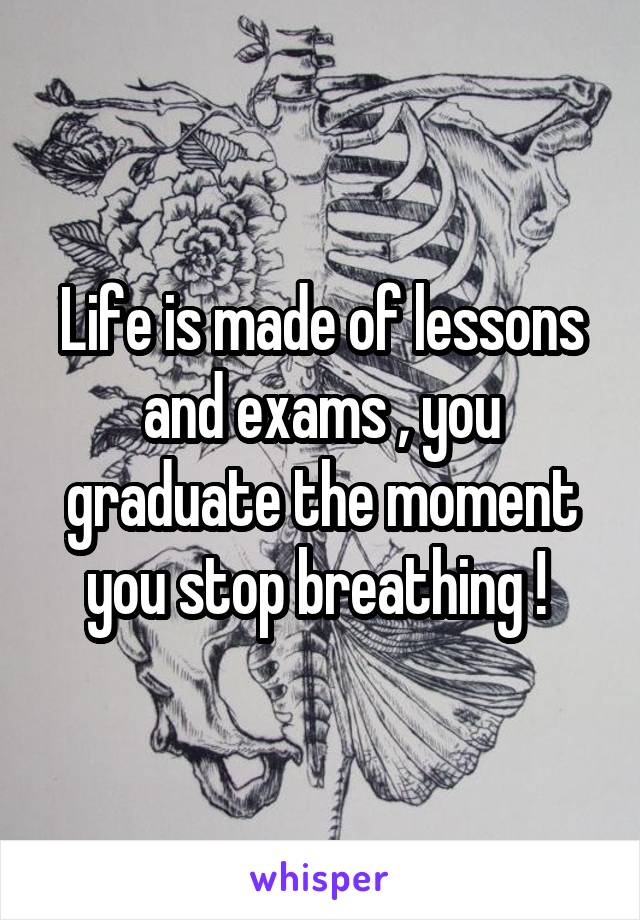 Life is made of lessons and exams , you graduate the moment you stop breathing ! 