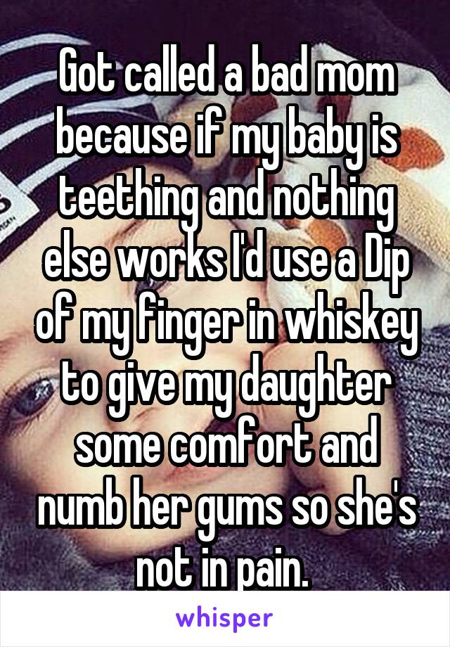 Got called a bad mom because if my baby is teething and nothing else works I'd use a Dip of my finger in whiskey to give my daughter some comfort and numb her gums so she's not in pain. 