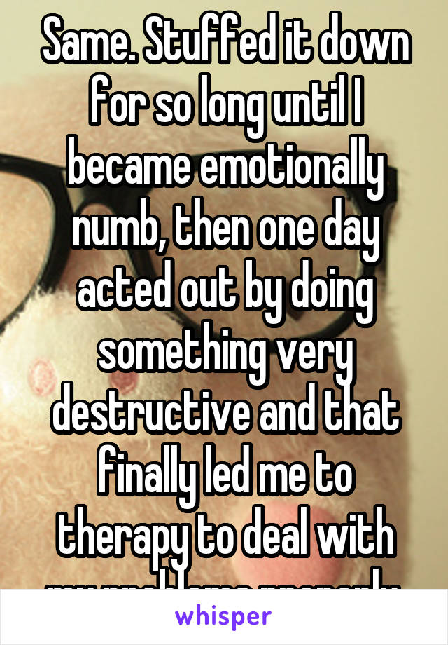 Same. Stuffed it down for so long until I became emotionally numb, then one day acted out by doing something very destructive and that finally led me to therapy to deal with my problems properly.
