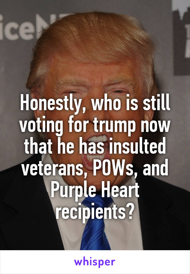 

Honestly, who is still voting for trump now that he has insulted veterans, POWs, and Purple Heart recipients?