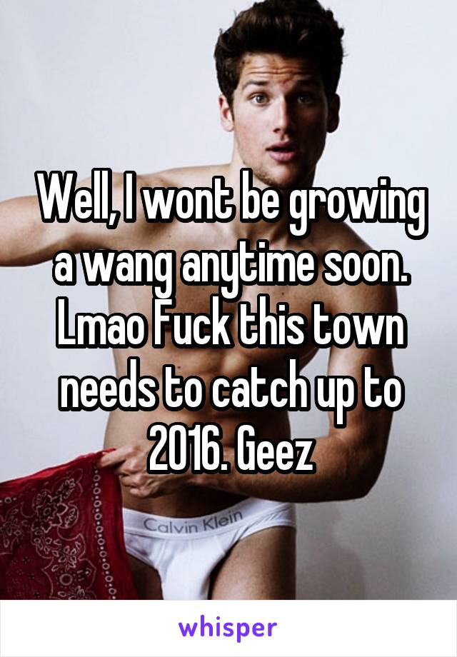 Well, I wont be growing a wang anytime soon. Lmao Fuck this town needs to catch up to 2016. Geez