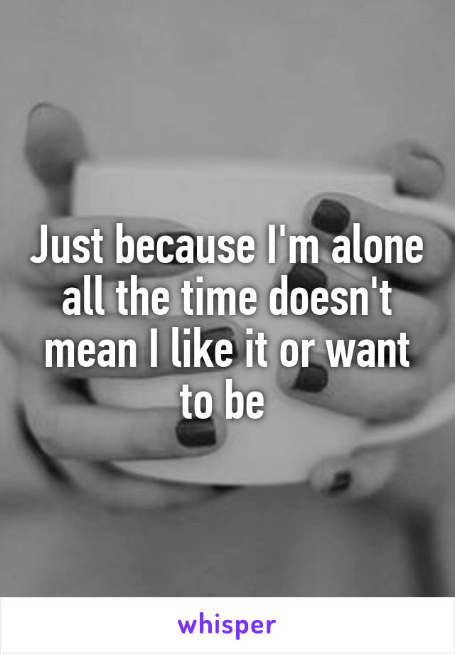 Just because I'm alone all the time doesn't mean I like it or want to be 