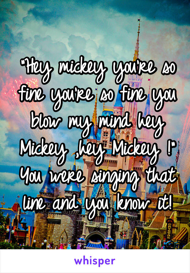 "Hey mickey you're so fine you're so fine you blow my mind hey Mickey ,hey Mickey !" You were singing that line and you know it!