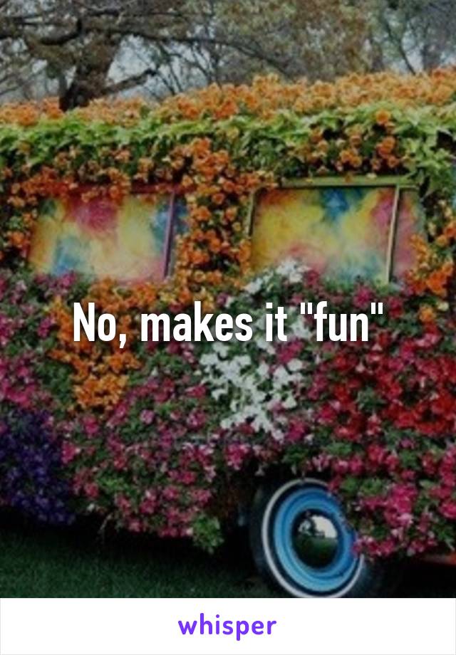 No, makes it "fun"