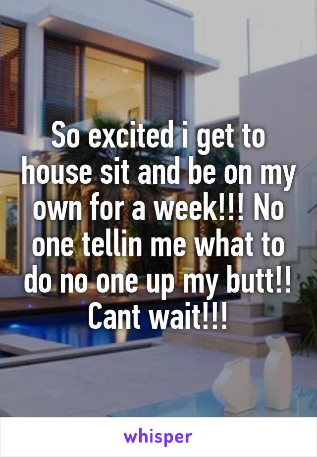 So excited i get to house sit and be on my own for a week!!! No one tellin me what to do no one up my butt!! Cant wait!!!