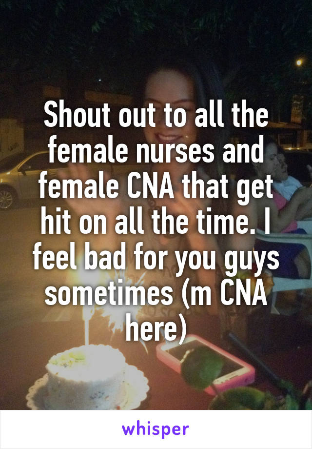 Shout out to all the female nurses and female CNA that get hit on all the time. I feel bad for you guys sometimes (m CNA here)