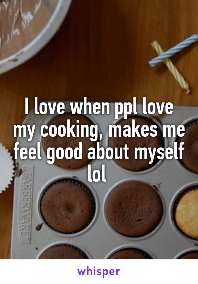 I love when ppl love my cooking, makes me feel good about myself lol 