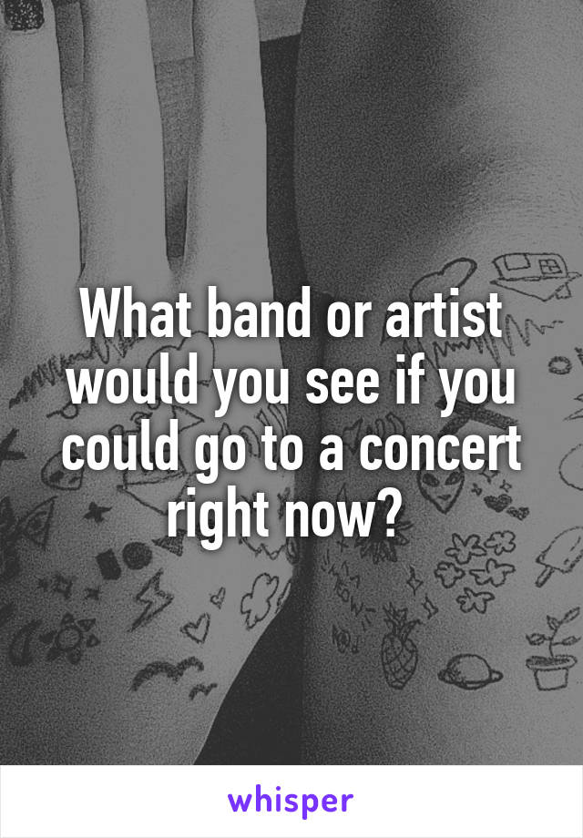 What band or artist would you see if you could go to a concert right now? 