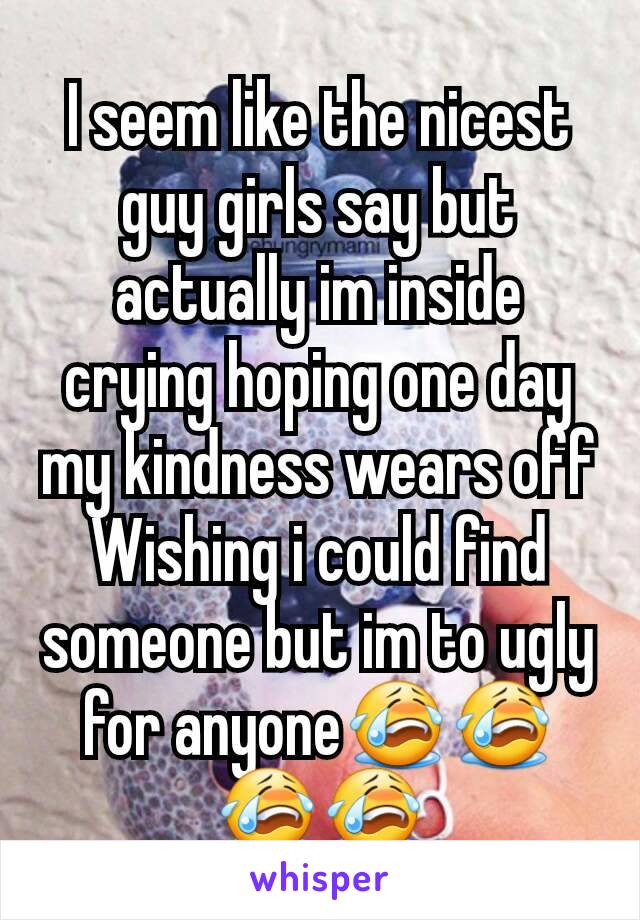 I seem like the nicest guy girls say but actually im inside crying hoping one day my kindness wears off Wishing i could find someone but im to ugly for anyone😭😭😭😭