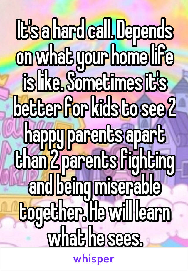 It's a hard call. Depends on what your home life is like. Sometimes it's better for kids to see 2 happy parents apart than 2 parents fighting and being miserable together. He will learn what he sees.