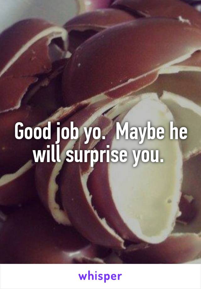 Good job yo.  Maybe he will surprise you. 