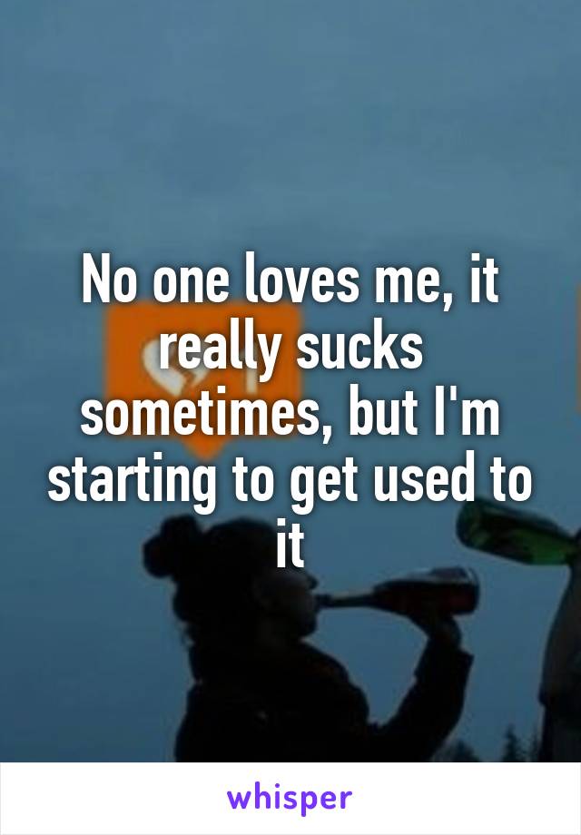 No one loves me, it really sucks sometimes, but I'm starting to get used to it