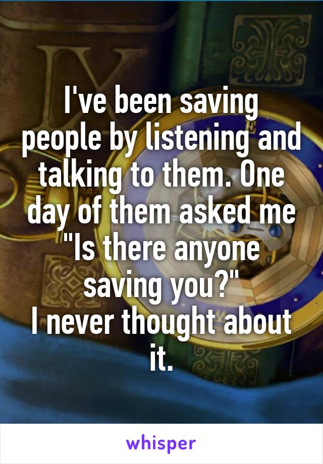 I've been saving people by listening and talking to them. One day of them asked me "Is there anyone saving you?"
I never thought about it.